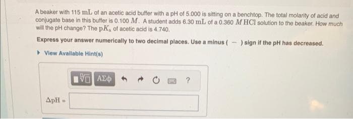 A beaker with 115 mL of an acetic acid buffer with a pH of 5.000 is sitting on a benchtop. The total molarity of acid and
conjugate base in this buffer is 0.100 M. A student adds 6.30 mL of a 0.360 M HCl solution to the beaker. How much
will the pH change? The pK, of acetic acid is 4.740.
Express your answer numerically to two decimal places. Use a minus (-) sign if the pH has decreased.
▸ View Available Hint(s)
ApH
B
15. ΑΣΦ
[C]