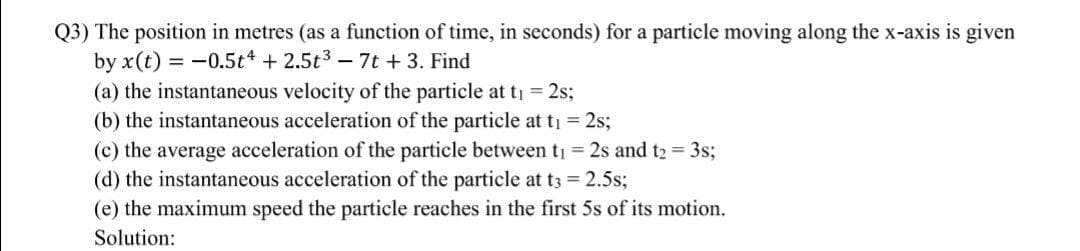 Q3) The position in metres (as a function of time, in seconds) for a particle moving along the x-axis is given
by x(t) = -0.5t +2.5t3 - 7t +3. Find
(a) the instantaneous velocity of the particle at t = 2s;
(b) the instantaneous acceleration of the particle at ti = 2s;
(c) the average acceleration of the particle between ti = 2s and t2 = 3s;
(d) the instantaneous acceleration of the particle at t3 = 2.5s;
(e) the maximum speed the particle reaches in the first 5s of its motion.
Solution:
