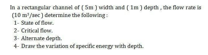 In a rectangular channel of (5m ) width and ( 1m ) depth , the flow rate is
(10 m3/sec) determine the following:
1- State of flow.
2- Critical flow.
3- Alternate depth.
4- Draw the variation of specific energy with depth.
