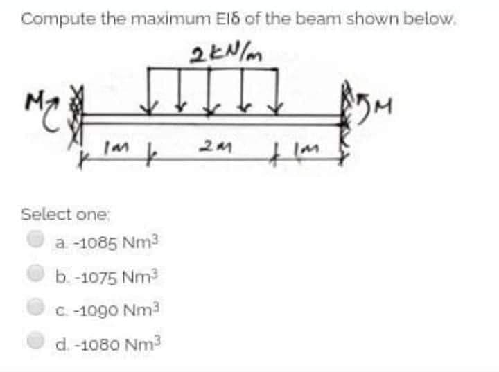 Compute the maximum El5 of the beam shown below.
to
Im
Select one:
a -1085 Nm3
b. -1075 Nm3
C-1090 Nm3
d.-1080 Nm3
