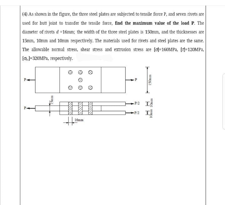 (4) As shown in the figure, the three steel plates are subjected to tensile force P, and seven rivets are
used for butt joint to transfer the tensile force, find the maximum value of the load P. The
diameter of rivets d =16mm; the width of the three steel plates is 150mm, and the thicknesses are
15mm, 10mm and 10mm respectively. The materials used for rivets and steel plates are the same.
The allowable normal stress, shear stress and extrusion stress are [o]=160MPA, [J=120MPA,
[GJ=320MPA, respectively.
P/2
P/2
16mm
Smm
ISOmm
10mm 10mm
