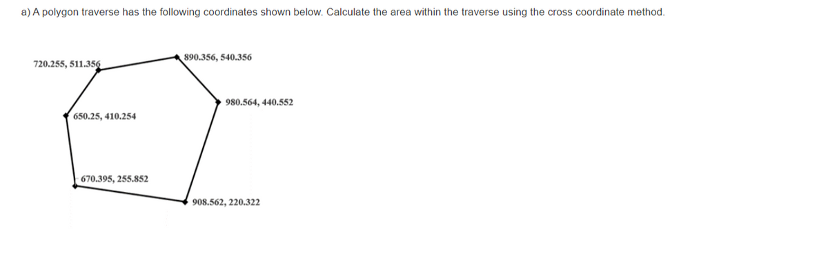 a) A polygon traverse has the following coordinates shown below. Calculate the area within the traverse using the cross coordinate method.
ET
890.356, 540.356
720.255, 511.356
980.564, 440.552
650.25, 410.254
670.395, 255.852
908.562, 220.322
