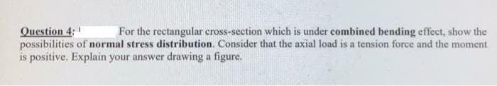 Question 4:
possibilities of normal stress distribution. Consider that the axial load is a tension force and the moment
is positive. Explain your answer drawing a figure.
For the rectangular cross-section which is under combined bending effect, show the
