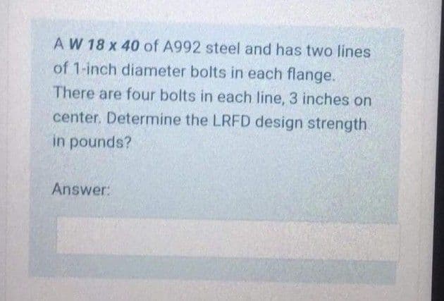 AW 18 x 40 of A992 steel and has two lines
of 1-inch diameter bolts in each flange.
There are four bolts in each line, 3 inches on
center. Determine the LRFD design strength
in pounds?
Answer:
