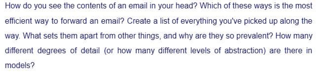 How do you see the contents of an email in your head? Which of these ways is the most
efficient way to forward an email? Create a list of everything you've picked up along the
way. What sets them apart from other things, and why are they so prevalent? How many
different degrees of detail (or how many different levels of abstraction) are there in
models?