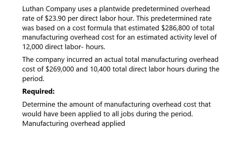 Luthan Company uses a plantwide predetermined overhead
rate of $23.90 per direct labor hour. This predetermined rate
was based on a cost formula that estimated $286,800 of total
manufacturing overhead cost for an estimated activity level of
12,000 direct labor- hours.
The company incurred an actual total manufacturing overhead
cost of $269,000 and 10,400 total direct labor hours during the
period.
Required:
Determine the amount of manufacturing overhead cost that
would have been applied to all jobs during the period.
Manufacturing overhead applied