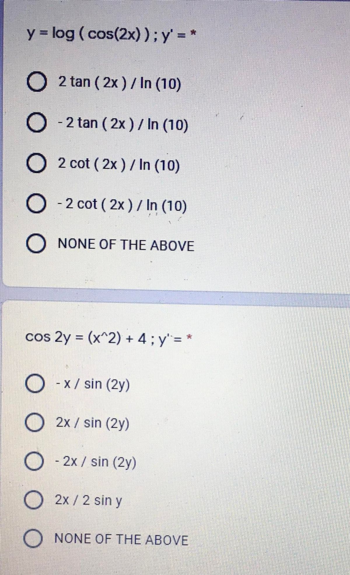 y = log (cos(2x) );y = *
2 tan ( 2x ) / In (10)
O - 2 tan ( 2x)/ In (10)
O 2 cot ( 2x ) / In (10)
O - 2 cot ( 2x ) / In (10)
O NONE OF THE ABOVE
cos 2y = (x^2) + 4; y"= *
%3D
O - x/ sin (2y)
O 2x / sin (2y)
- 2x / sin (2y)
2x/2 sin y
O NONE OF THE ABOVE
