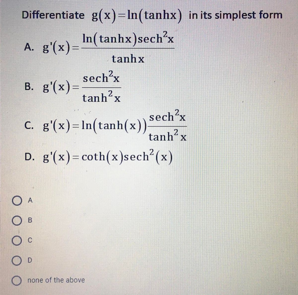 Differentiate g(x)=In(tanhx) in its simplest form
2.
In(tanhx)sech'x
A. g'(x)=
tanhx
sech'x
2.
B. g'(x)=
tanh’x
sech'x
C. g'(x)=In(tanh(x))
tanh?
D. g'(x)= coth(x)sech (x)
O A
O c
O none of the above
