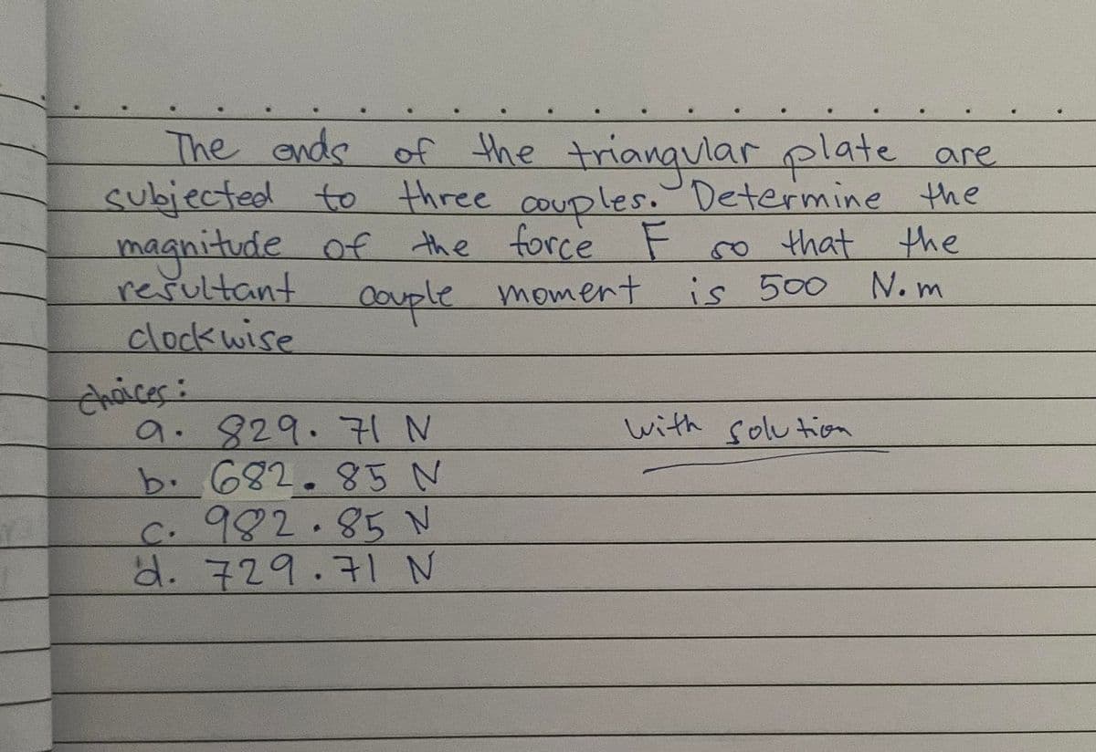 The ends of the trianqularplate are
subjected to three couples. Determine the
magnitude of the force F so that the
resultant
clockwise
N. m
oouple moment is 500
Chaices:
9. 829.7 N
b. 682.85 N
C.982.85 N
d. 729.7l N
with solu tion
