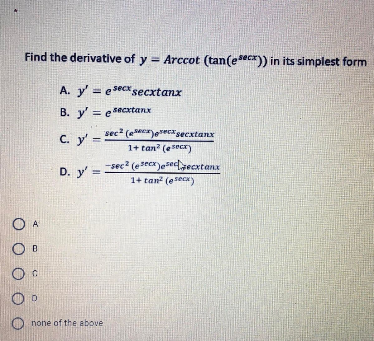 Find the derivative of y = Arccot (tan(esecx)) in its simplest form
A. y' e Secxsecxtanx
B. y' e secxtanx
sec2 (esecx)esecx secxtanx
С. у"
%3D
1+ tan2 (esecx)
sec2 (esecx)esechecxtanx
D. y' =
1+ tan2 (esecx
A
O c
) none of the above
