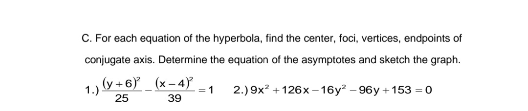 C. For each equation of the hyperbola, find the center, foci, vertices, endpoints of
conjugate axis. Determine the equation of the asymptotes and sketch the graph.
(x-4)²
1 2.) 9x² +126x-16y²-96y +153 = 0
39
1.)
(y+6)²
25