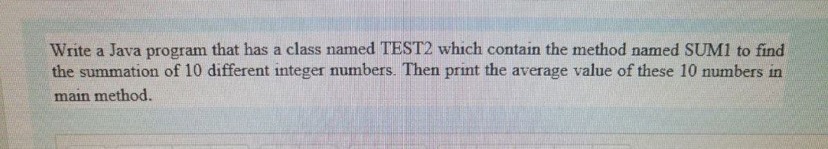 Write a Java program that has a class named TEST2 which contain the method named SUM1 to find
the summation of 10 different integer numbers. Then prınt the average value of these 10 numbers in
main method.
