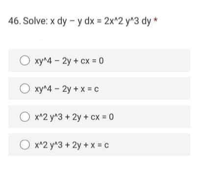 46. Solve: x dy - y dx = 2x^2 y^3 dy *
O xy^4 - 2y + cx = 0
O xy^4 - 2y + x = c
x^2 y^3 + 2y + cx = 0
%3D
x^2 y^3 + 2y + X = c
