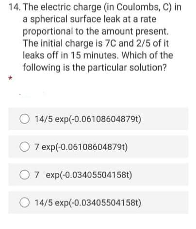 14. The electric charge (in Coulombs, C) in
a spherical surface leak at a rate
proportional to the amount present.
The initial charge is 7C and 2/5 of it
leaks off in 15 minutes. Which of the
following is the particular solution?
14/5 exp(-0.06108604879t)
7 exp(-0.06108604879t)
7 exp(-0.03405504158t)
14/5 exp(-0.03405504158t)
