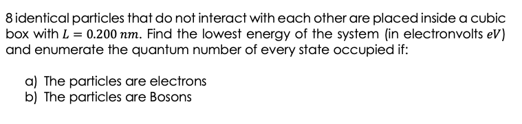 8 identical particles that do not interact with each other are placed inside a cubic
box with L = 0.200 nm. Find the lowest energy of the system (in electronvolts ev)
and enumerate the quantum number of every state occupied if:
a) The particles are electrons
b) The particles are Bosons
