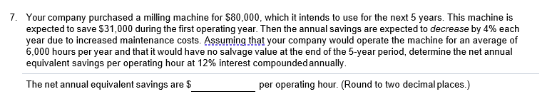 7. Your company purchased a milling machine for $80,000, which it intends to use for the next 5 years. This machine is
expected to save $31,000 during the first operating year. Then the annual savings are expected to decrease by 4% each
year due to increased maintenance costs. Assuming that your company would operate the machine for an average of
6,000 hours per year and that it would have no salvage value at the end of the 5-year period, determine the net annual
equivalent savings per operating hour at 12% interest compounded annually.
The net annual equivalent savings are $
per operating hour. (Round to two decimal places.)
