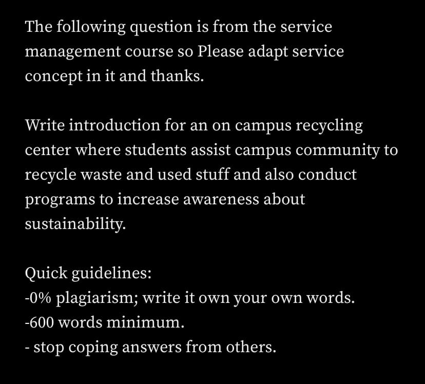 The following question is from the service
management course so Please adapt service
concept in it and thanks.
Write introduction for an on campus recycling
center where students assist campus community to
recycle waste and used stuff and also conduct
programs to increase awareness about
sustainability.
Quick guidelines:
-0% plagiarism; write it own your own words.
-600 words minimum.
- stop coping answers from others.
