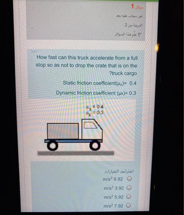 1 J
الدرجة من 2
How fast can this truck accelerate from a full
stop so as not to drop the crate that is on the
?truck cargo
Static friction coefficient(us)= 0.4
Dynamic friction coefficient (uk)= 0.3
Hx= 0.3
اختراحد الخيارات
m/s? 9.92 O
m/s? 3.92 O
m/s? 5.92 O
m/s? 7.92 O
