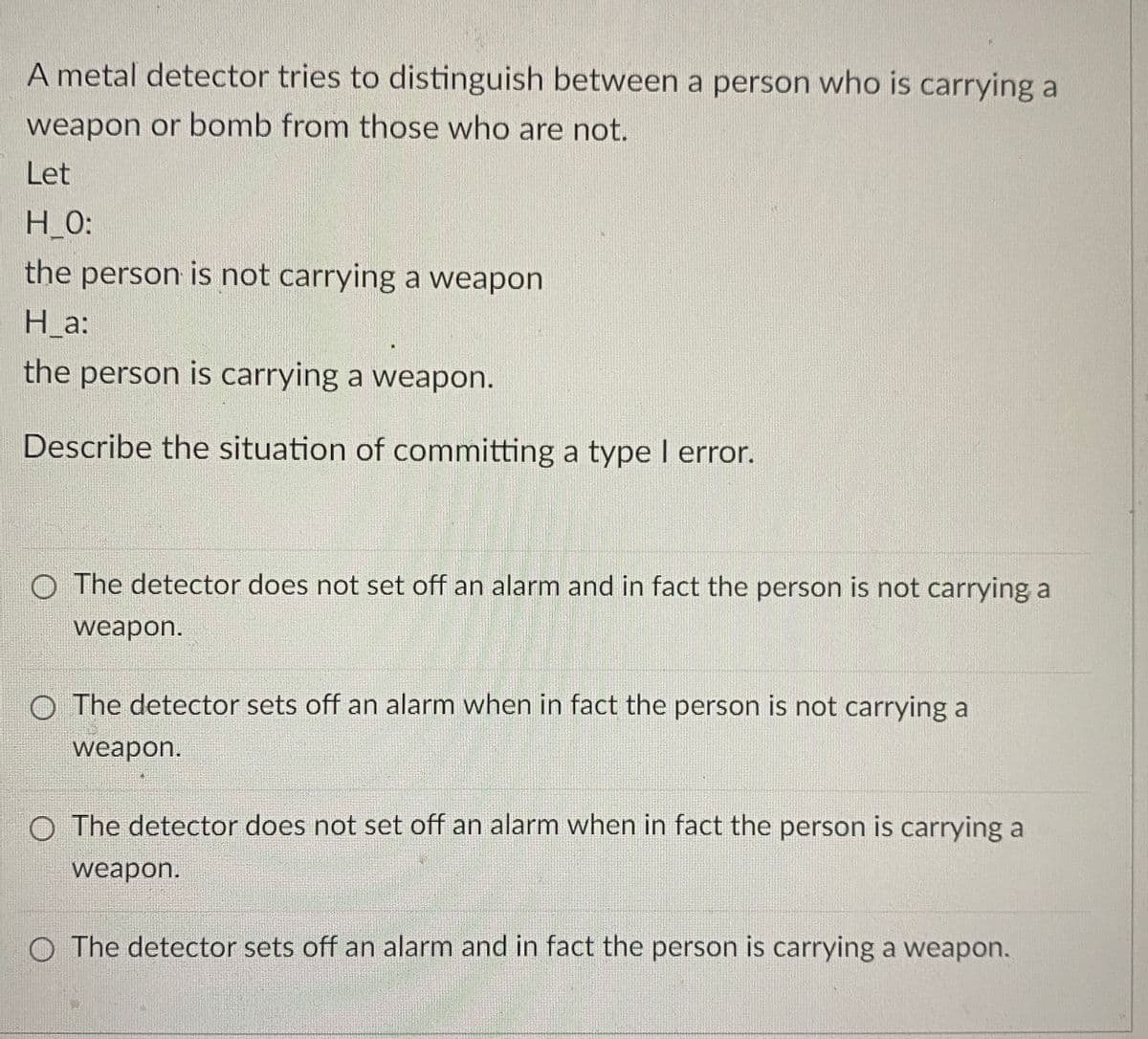 A metal detector tries to distinguish between a person who is carrying a
weapon or bomb from those who are not.
Let
H_0:
the person is not carrying a weapon
H_a:
the person is carrying a weapon.
Describe the situation of committing a type I error.
The detector does not set off an alarm and in fact the person is not carrying a
weapon.
O The detector sets off an alarm when in fact the person is not carrying a
weapon.
O The detector does not set off an alarm when in fact the person is carrying a
weapon.
O The detector sets off an alarm and in fact the person is carrying a weapon.