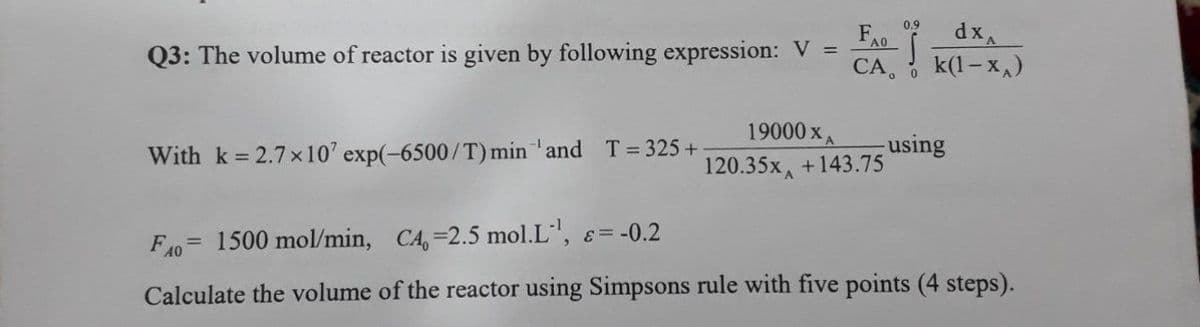 0.9
dx
k(1- x,)
* A0
Q3: The volume of reactor is given by following expression: V =
CA,
19000 xA
With k = 2.7 x10' exp(-6500/T) min 'and T 325 +
using
120.35x, +143.75
F40= 1500 mol/min, CA, 2.5 mol.L, =-0.2
Calculate the volume of the reactor using Simpsons rule with five points (4 steps).
