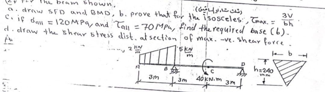 beam Bhown,
رشث متا و امین(
a. draw sFD and BMD, b. prove that for the isosceles: Tmax. = Bh
C. if dan = 120MP9, and Tau = 70MPa, find the required base (b).
el. draw the shear otress dist, at sectionof max. -ve. Shear force.
A
3V
2 kN
5KN
h=240
3m
40 KN.m
3m
