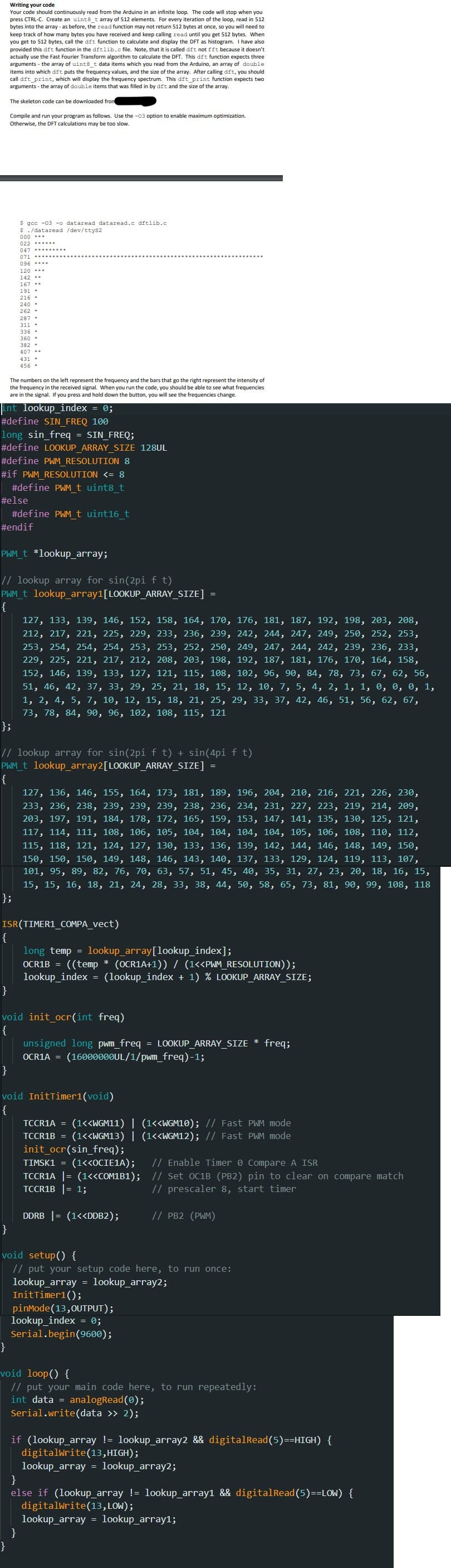 Writing your code
Your code should continuously read from the Arduino in an infinite loop. The code will stop when you
press CTRL-C. Create an uint8_t array of 512 elements. For every iteration of the loop, read in 512
bytes into the array - as before, the read function may not return 512 bytes at once, so you will need to
keep track of how many bytes you have received and keep calling read until you get 512 bytes. When
you get to 512 bytes, call the dft function to calculate and display the DFT as histogram. I have also
provided this dft function in the dftlib.c file. Note, that it is called dft not fft because it doesn't
actually use the Fast Fourier Transform algorithm to calculate the DFT. This dft function expects three
arguments - the array of uint8_t data items which you read from the Arduino, an array of double
items into which dft puts the frequency values, and the size of the array. After calling dft, you should
call dft_print, which will display the frequency spectrum. This dft_print function expects two
arguments - the array of double items that was filled in by dft and the size of the array.
The skeleton code can be downloaded from
Compile and run your program as follows. Use the -03 option to enable maximum optimization.
Otherwise, the DFT calculations may be too slow.
$ gcc -03 -o dataread dataread.c dftlib.c
$ ./dataread /dev/ttys2
000 ---
047
071
096
120
142
167
191
216*
240
382
407
431
456
The numbers on the left represent the frequency and the bars that go the right represent the intensity of
the frequency in the received signal. When you run the code, you should be able to see what frequencies
are in the signal. you press and hold down the button, you will see the frequencies change.
int lookup_index = 0;
#define SIN_FREQ 100
long sin_freq = SIN_FREQ;
#define LOOKUP ARRAY SIZE 128UL
#define PWM RESOLUTION 8
#if PWM RESOLUTION <= 8
#define PWM_t uint8_t
#else
#define PWM_t uint16_t
#endif
PWM_t *lookup_array;
// lookup array for sin(2pi ft)
PWM_t lookup_array1[LOOKUP_ARRAY_SIZE]
{
127, 133, 139, 146, 152, 158, 164, 170, 176, 181, 187, 192, 198, 203, 208,
212, 217, 221, 225, 229, 233, 236, 239, 242, 244, 247, 249, 250, 252, 253,
253, 254, 254, 254, 253, 253, 252, 250, 249, 247, 244, 242, 239, 236, 233,
229, 225, 221, 217, 212, 208, 203, 198, 192, 187, 181, 176, 170, 164, 158,
152, 146, 139, 133, 127, 121, 115, 108, 102, 96, 90, 84, 78, 73, 67, 62, 56,
51, 46, 42, 37, 33, 29, 25, 21, 18, 15, 12, 10, 7, 5, 4, 2, 1, 1, 0, 0, 0, 1,
1, 2, 4, 5, 7, 10, 12, 15, 18, 21, 25, 29, 33, 37, 42, 46, 51, 56, 62, 67,
73, 78, 84, 90, 96, 102, 108, 115, 121
};
// lookup array for sin(2pi f t) + sin(4pi ft)
PWM_t lookup_array2[LOOKUP_ARRAY_SIZE] =
{
};
127, 136, 146, 155, 164, 173, 181, 189, 196, 204, 210, 216, 221, 226, 230,
233, 236, 238, 239, 239, 239, 238, 236, 234, 231, 227, 223, 219, 214, 209,
203, 197, 191, 184, 178, 172, 165, 159, 153, 147, 141, 135, 130, 125, 121,
117, 114, 111, 108, 106, 105, 104, 104, 104, 104, 105, 106, 108, 110, 112,
115, 118, 121, 124, 127, 130, 133, 136, 139, 142, 144, 146, 148, 149, 150,
150, 150, 150, 149, 148, 146, 143, 140, 137, 133, 129, 124, 119, 113, 107,
101, 95, 89, 82, 76, 70, 63, 57, 51, 45, 40, 35, 31, 27, 23, 20, 18, 16, 15,
15, 15, 16, 18, 21, 24, 28, 33, 38, 44, 50, 58, 65, 73, 81, 90, 99, 108, 118
ISR(TIMER1_COMPA_vect)
long temp = lookup_array[lookup_index];
OCR1B = ((temp * (OCR1A+1)) / (1<<PWM_RESOLUTION));
lookup_index = (lookup_index + 1) % LOOKUP_ARRAY_SIZE;
void init_ocr(int freq)
{
unsigned long pwm_freq = LOOKUP_ARRAY_SIZE * freq;
OCR1A = (16000000UL/1/pwm_freq)-1;
void InitTimer1(void)
{
TCCR1A = (1<<WGM11) | (1<<WGM10); // Fast PWM mode
TCCR1B = (1<<WGM13) | (1<<WGM12); // Fast PWM mode
init_ocr(sin_freq);
}
TIMSK1 = (1<<OCIE1A); // Enable Timer Compare A ISR
TCCR1A |= (1<<COM1B1); // Set OC1B (PB2) pin to clear on compare match
TCCR1B |= 1;
DDRB |= (1<<DDB2);
void setup() {
}
// prescaler 8, start timer
// PB2 (PWM)
// put your setup code here, to run once:
lookup_array = lookup_array2;
InitTimer1();
pinMode(13,OUTPUT);
lookup_index = 0;
Serial.begin(9600);
void loop() {
// put your main code here, to run repeatedly:
int data = analogRead(0);
Serial.write(data >> 2);
if (lookup_array != lookup_array2 && digitalRead(5)==HIGH) {
digitalWrite(13,HIGH);
lookup_array = lookup_array2;
else if (lookup_array != lookup_array1 && digitalRead(5)==LOW) {
digitalWrite(13,LOW);
lookup_array = lookup_array1;
}
}