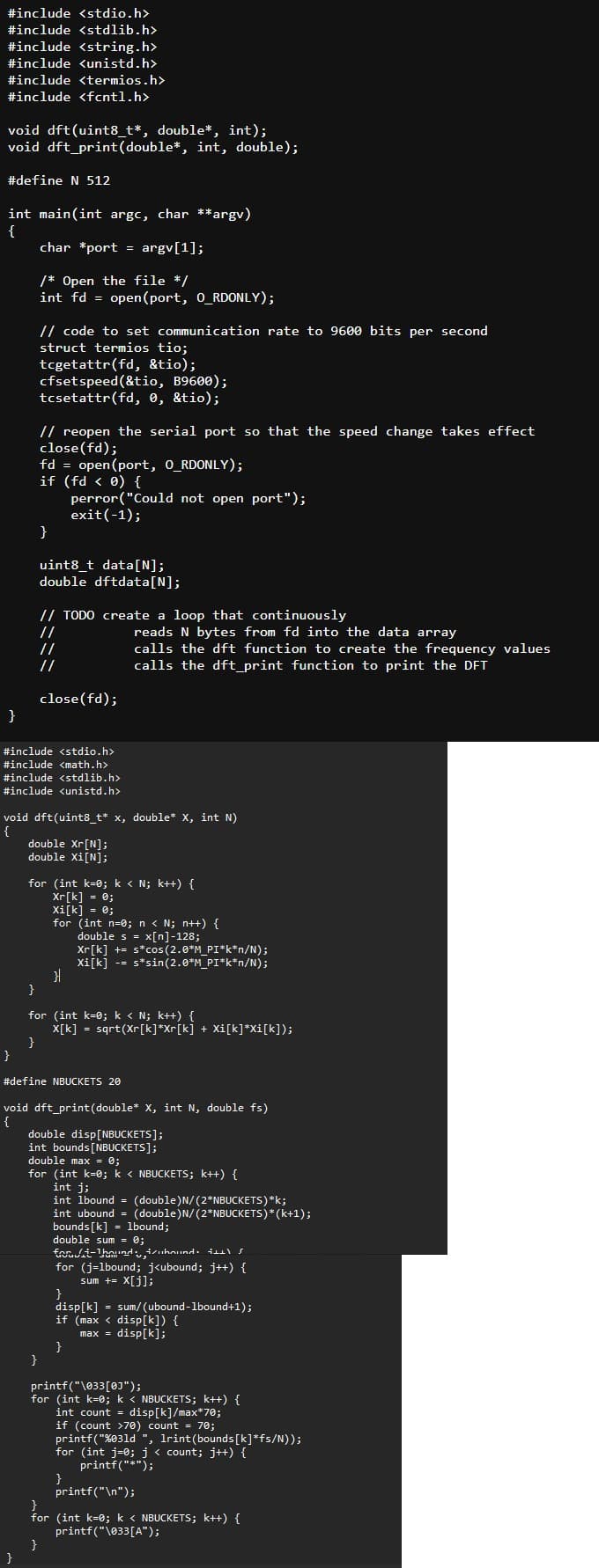 #include <stdio.h>
#include <stdlib.h>
#include <string.h>
#include <unistd.h>
#include <termios.h>
#include <fcntl.h>
void dft(uint8_t*, double*, int);
void dft print(double, int, double);
#define N 512
int main(int argc, char **argv)
{
char *port = argv[1];
/* Open the file */
int fd = open(port, O_RDONLY);
// code to set communication rate to 9600 bits per second
struct termios tio;
tcgetattr(fd, &tio);
cfset speed(&tio, B9600);
tcsetattr(fd, 0, &tio);
// reopen the serial port so that the speed change takes effect
close(fd);
fd = open(port, O_RDONLY);
if (fd < 0) {
perror("Could not open port");
exit(-1);
}
}
uint8_t data[N];
double dftdata[N];
// TODO create a loop that continuously
//
//
close(fd);
reads N bytes from fd into the data array
calls the dft function to create the frequency values
calls the dft_print function to print the DFT
#include <stdio.h>
#include <math.h>
#include <stdlib.h>
#include <unistd.h>
void dft(uint8_t* x, double* X, int N)
{
double Xr[N];
double Xi[N];
for (int k=0; k < N; k++) {
Xr[k]
= 0;
Xi[k] = 0;
for (int n=0; n < N; n++) {
double s = x[n]-128;
Xr[k] += s*cos(2.0*M_PI*k*n/N);
Xi[k].
-=
s*sin(2.0*M_PI*k*n/N);
}|
}
for (int k=0; k < N; k++) {
X[k]
=
}
}
sqrt(Xr[k]*Xr[k] + Xi[k]*Xi[k]);
#define NBUCKETS 20
void dft_print(double* X, int N, double fs)
{
double disp[NBUCKETS];
int bounds [NBUCKETS];
double max = 0;
for (int k=0; k < NBUCKETS; k++) {
int j;
int lbound = (double) N/(2*NBUCKETS)*k;
int ubound = (double) N/(2*NBUCKETS)* (k+1);
bounds[k] = 1bound;
double sum = 0;
fort-hound, izuhound S
for (j=lbound; j<ubound; j++) {
sum += x[j];
}
disp[k]
sum/(ubound-1bound+1);
if (max
disp[k]) {
max = disp[k];
}
}
printf("\033[0]");
for (int k=0; k < NBUCKETS; k++) {
int count = disp[k]/max*70;
if (count >70) count = 70;
printf("%031d", Irint (bounds[k]*fs/N));
for (int j=0; j < count; j++) {
}
}
printf("*");
printf("\n");
for (int k=0; k < NBUCKETS; k++) {
printf("\033[A");
}
}