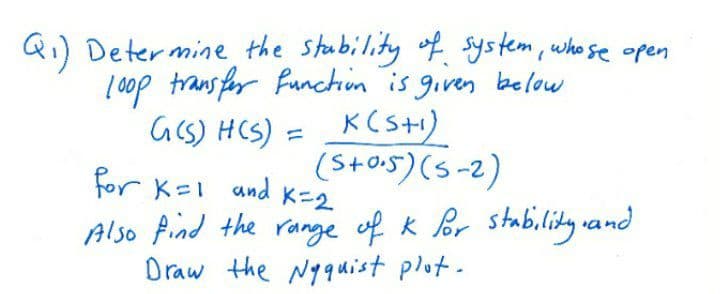 Qi) Determine the stoability of system, who se open
ļ 0op trans for functin is given below
Gcs) HCS) = KCs+1)
(S+os)(5-2)
for K=I and K=2
Also find the range of k or stability vand
Draw the Nyquist plot.
