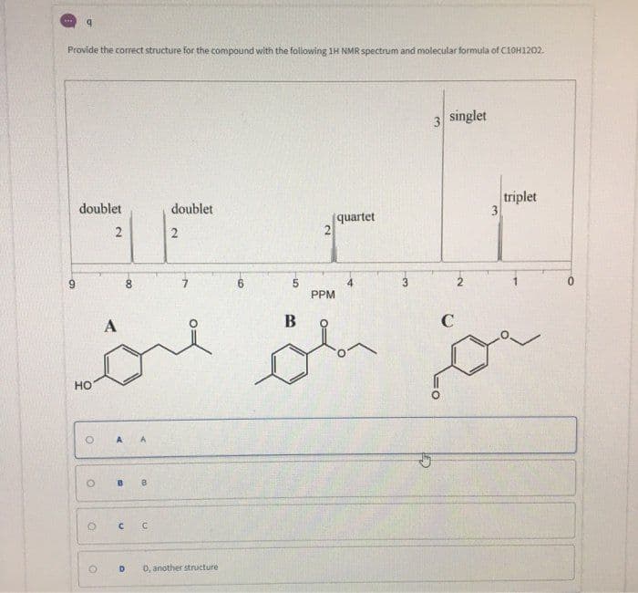 Provide the correct structure for the compound with the following 1H NMR spectrum and molecular formula of C10H1202.
3 singlet
triplet
3
doublet
doublet
quartet
2
9.
8.
3
0.
PPM
B
C
но
A A
B B
D.
D, another structure
2.
