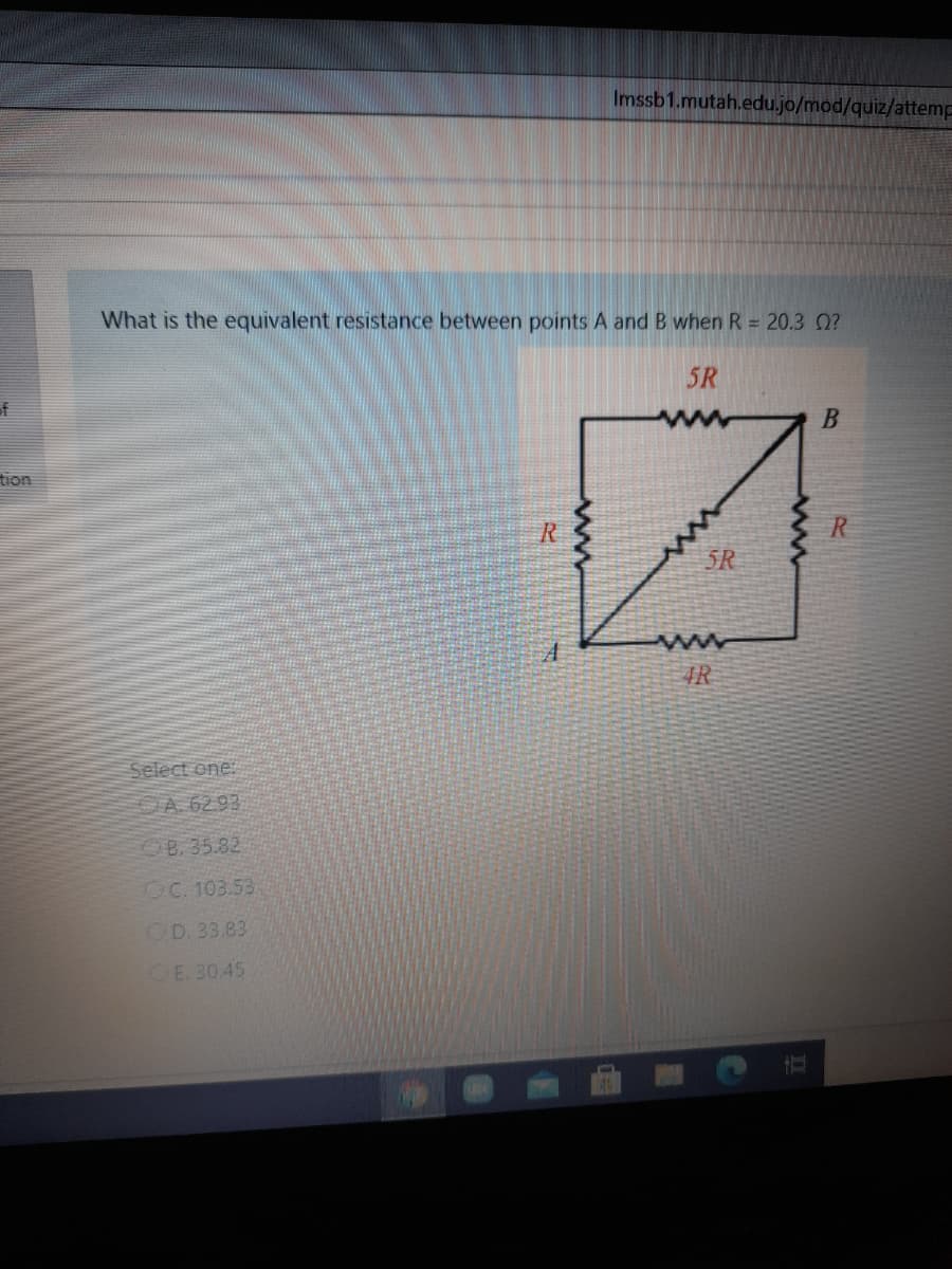 Imssb1.mutah.edu.jo/mod/quiz/attemp
What is the equivalent resistance between points A and B when R = 20.3 0?
5R
of
tion
R
R.
5R
4R
Select one:
A 6293
B. 35.82
OC. 103.53
OD. 33.83
CE 30.45
