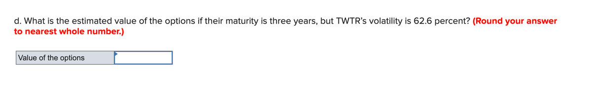 d. What is the estimated value of the options if their maturity is three years, but TWTR's volatility is 62.6 percent? (Round your answer
to nearest whole number.)
Value of the options