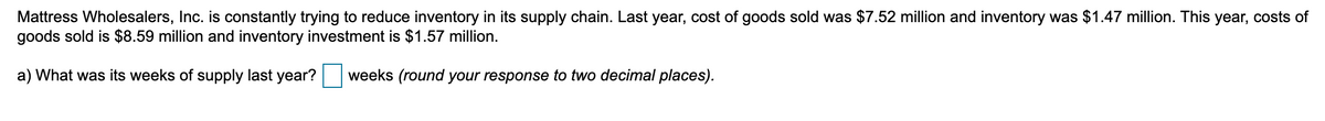 Mattress Wholesalers, Inc. is constantly trying to reduce inventory in its supply chain. Last year, cost of goods sold was $7.52 million and inventory was $1.47 million. This year, costs of
goods sold is $8.59 million and inventory investment is $1.57 million.
a) What was its weeks of supply last year? weeks (round your response to two decimal places).
