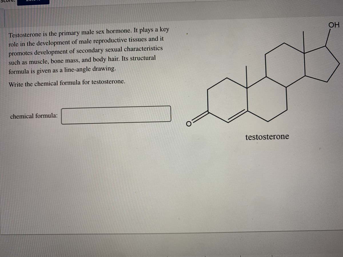 Testosterone is the primary male sex hormone. It plays a key
role in the development of male reproductive tissues and it
promotes development of secondary sexual characteristics
such as muscle, bone mass, and body hair. Its structural
formula is given as a line-angle drawing.
OH
Write the chemical formula for testosterone.
chemical formula:
testosterone
