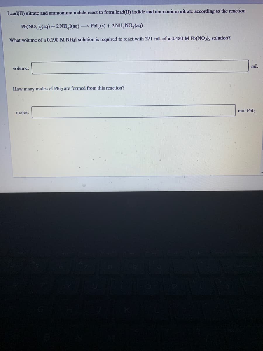 Lead(II) nitrate and ammonium iodide react to form lead(II) iodide and ammonium nitrate according to the reaction
Pb(NO,), (aq) + 2NH,I(aq) PbL,(s) + 2 NH,NO,(aq)
What volume of a 0.190 M NHẠI solution is required to react with 271 mL of a 0.480 M Pb(NO32 solution?
mL
volume:
How many moles of Pbl2 are formed from this reaction?
moles:
mol Pbl2
