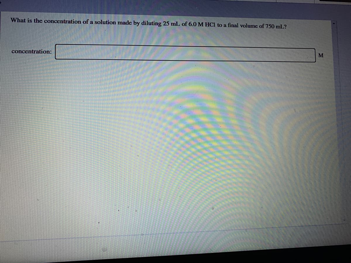 What is the concentration of a solution made by diluting 25 mL of 6.0 M HCl to a final volume of 750 mL?
M
concentration:
