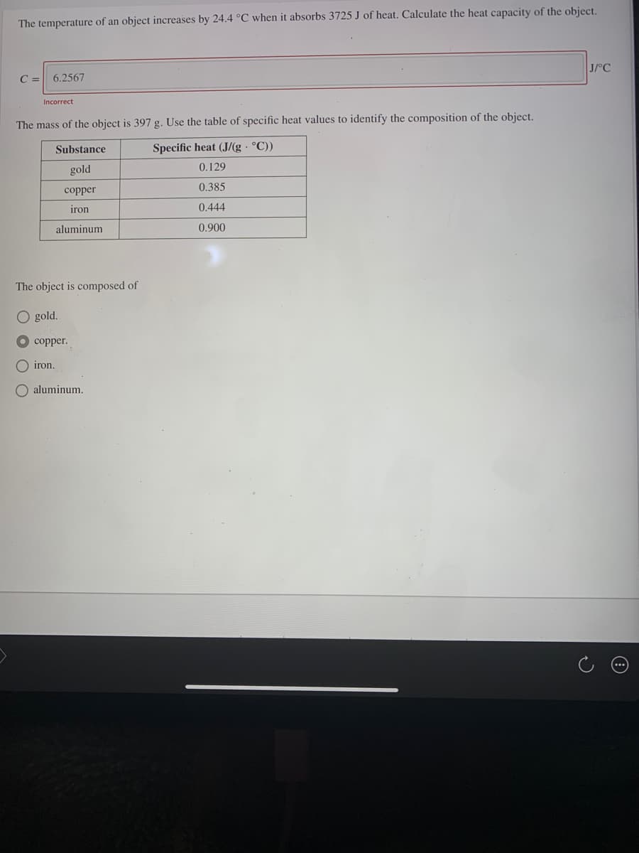 The temperature of an object increases by 24.4 °C when it absorbs 3725 J of heat. Calculate the heat capacity of the object.
J/°C
C =
6.2567
Incorrect
The mass of the object is 397 g. Use the table of specific heat values to identify the composition of the object.
Substance
Specific heat (J/(g · °C))
gold
0.129
0.385
сopper
iron
0.444
aluminum
0.900
The object is composed of
O gold.
copper.
O iron.
O aluminum.
