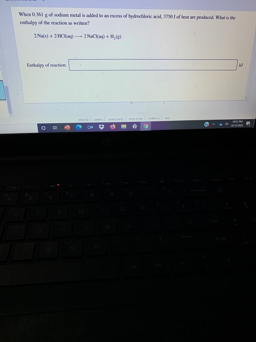 When 0.361 g of sodium metal is added to an excess of hydrochloric acid, 3750 J of heat are produced. What is the
enthalpy of the reaction as written?
2 Na(s) + 2 HCI(aq) 2 NaCl(aq) + H, (g)
Enthalpy of reaction:
kJ
about us careers
privacy policy
terms of use
contact us help
10:51 PM
(?
10/15/2020
