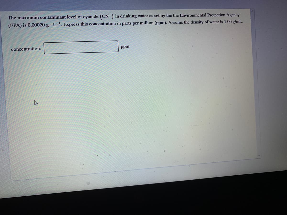 The maximum contaminant level of cyanide (CN) in drinking water as set by the the Environmental Protection Agency
(EPA) is 0.00020 g · L. Express this concentration in parts per million (ppm). Assume the density of water is 1.00 g/mL.
concentration:
Ppm

