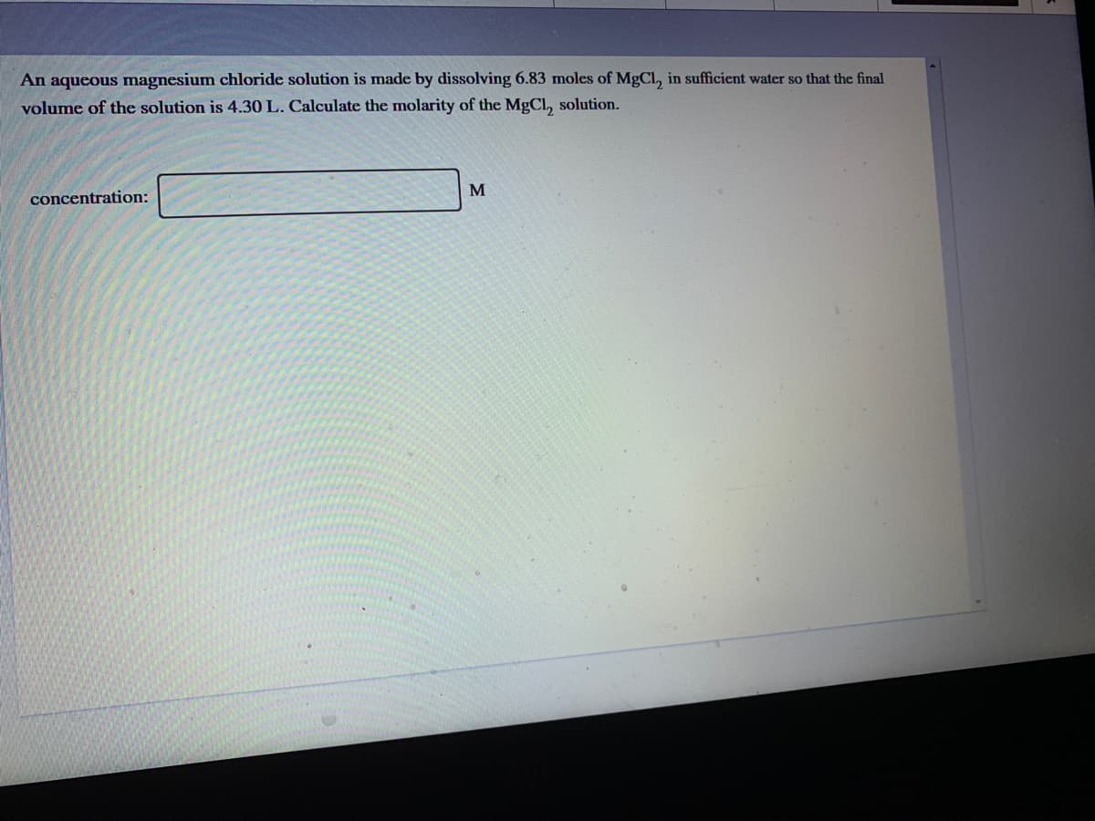 An aqueous magnesium chloride solution is made by dissolving 6.83 moles of MgCL, in sufficient water so that the final
volume of the solution is 4.30 L. Calculate the molarity of the MgCL, solution.
M
concentration:
