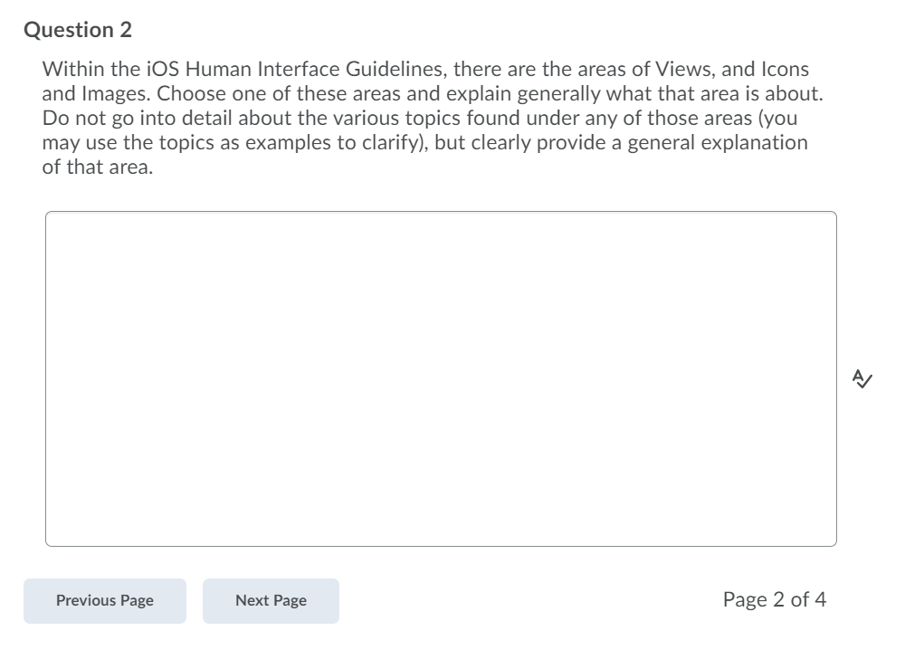 Question 2
Within the iOS Human Interface Guidelines, there are the areas of Views, and Icons
and Images. Choose one of these areas and explain generally what that area is about.
Do not go into detail about the various topics found under any of those areas (you
may use the topics as examples to clarify), but clearly provide a general explanation
of that area.
Previous Page
Next Page
Page 2 of 4
