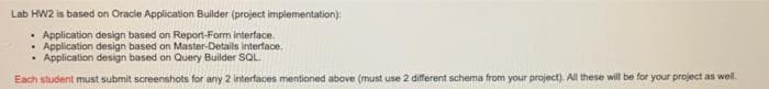 Lab HW2 is based on Oracle Application Builder (project implementation):
• Application design based on Repornt-Form interface.
• Application design based on Master-Details interface.
• Application design based on Query Builder SQL
Each student must submit screenshots for any 2 interfaces mentioned above (must use 2 different schema from your project). All these will be for your project as well.
