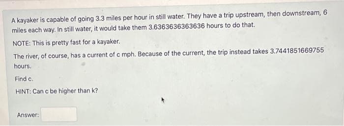 A kayaker is capable of going 3.3 miles per hour in still water. They have a trip upstream, then downstream, 6
miles each way. In still water, it would take them 3.6363636363636 hours to do that.
NOTE: This is pretty fast for a kayaker.
The river, of course, has a current of c mph. Because of the current, the trip instead takes 3.7441851669755
hours.
Find c.
HINT: Can c be higher than k?
Answer: