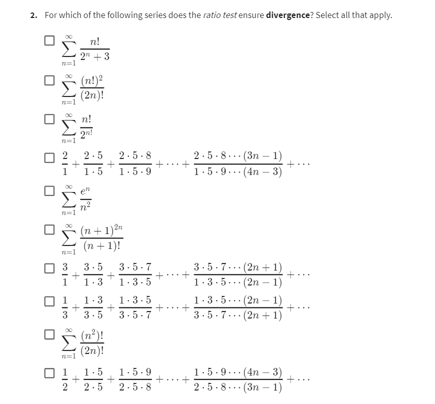 2. For which of the following series does the ratio test ensure divergence? Select all that apply.
n=1
n=1
8
n=1
2n!
n=1
0 2 2.5
+
1
1.5
n=1
3
113
+
n=
+
IME
n!
2n + 3
(n!)²
(2n)!
+
(n+1) ²n
(n + 1)!
+
2
2.5.8
1.5.9
3.5 3.5.7
1.3
1.3.5
+
1.3
1.3.5
+
3.5 3.5.7
(n²)!
(2n)!
1.5 1.5.9
+
2.5 2.5.8
+ +
+
+
+ +
+
+
2.5.8... (3n 1)
+
1.5.9 (4n - 3)
3.5.7
1.3.5..
1.3.5
3.5.7
(2n + 1)
(2n-1)
(2n-1)
(2n + 1)
1.5.9...(4n 3)
2.5.8(3n
1)
+
+
+