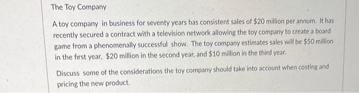 The Toy Company
A toy company in business for seventy years has consistent sales of $20 million per annum. It has
recently secured a contract with a television network allowing the toy company to create a board
game from a phenomenally successful show. The toy company estimates sales will be $50 million
in the first year, $20 million in the second year, and $10 million in the third year.
Discuss some of the considerations the toy company should take into account when costing and
pricing the new product.