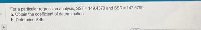 For a particular regression analysis, SST = 149.4370 and SSR=147.6799.
a. Obtain the coefficient of determination.
b. Determine SSE.