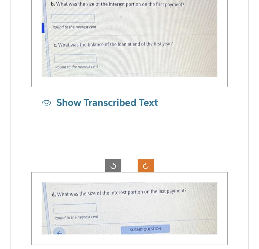 b. What was the size of the interest portion on the first payment?
Round to the nearest cent
c. What was the balance of the loan at end of the first year?
Round to the nearest cent
Show Transcribed Text
d. What was the size of the interest portion on the last payment?
Round to the nearest cent
SUBMIT QUESTION