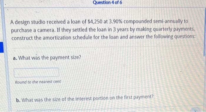 A design studio received a loan of $4,250 at 3.90% compounded semi-annually to
purchase a camera. If they settled the loan in 3 years by making quarterly payments,
construct the amortization schedule for the loan and answer the following questions:
a. What was the payment size?
Question 4 of 6
Round to the nearest cent
b. What was the size of the interest portion on the first payment?