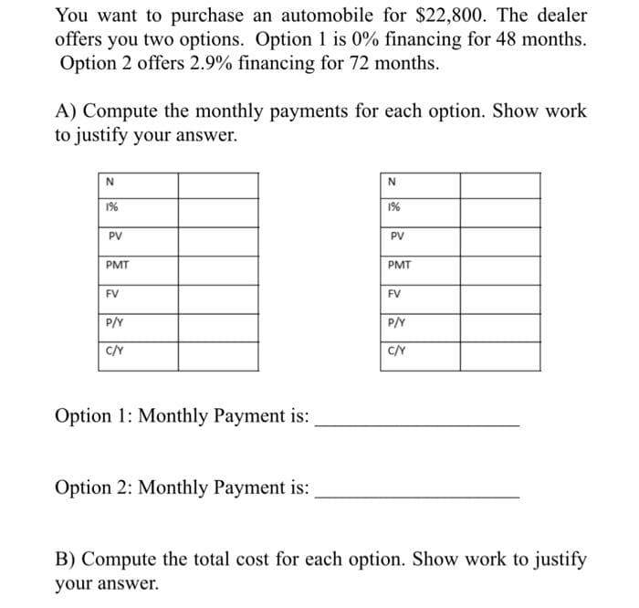 You want to purchase an automobile for $22,800. The dealer
offers you two options. Option 1 is 0% financing for 48 months.
Option 2 offers 2.9% financing for 72 months.
A) Compute the monthly payments for each option. Show work
to justify your answer.
N
1%
PV
PMT
FV
P/Y
C/Y
Option 1: Monthly Payment is:
Option 2: Monthly Payment is:
N
1%
PV
PMT
FV
P/Y
C/Y
B) Compute the total cost for each option. Show work to justify
your answer.