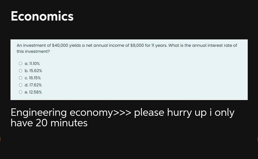 Economics
An investment of $40,000 yields a net annual income of $8,000 for 11 years. What is the annual interest rate of
this investment?
O a. 11.10%
O b. 15.62%
O c. 16.15%
O d. 17.62%
O e. 12.58%
Engineering economy>>> please hurry up i only
have 20 minutes
