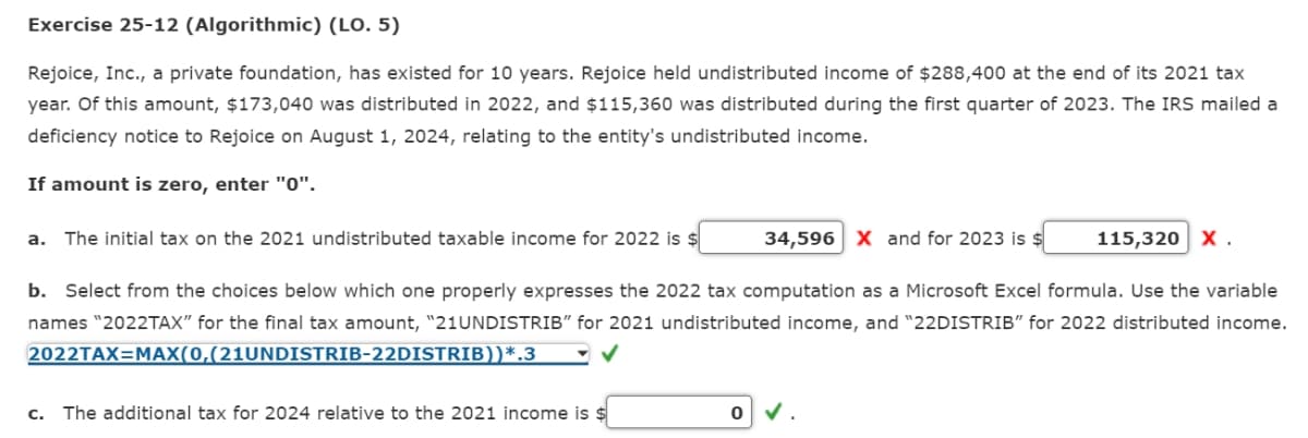 Exercise 25-12 (Algorithmic) (LO. 5)
Rejoice, Inc., a private foundation, has existed for 10 years. Rejoice held undistributed income of $288,400 at the end of its 2021 tax
year. Of this amount, $173,040 was distributed in 2022, and $115,360 was distributed during the first quarter of 2023. The IRS mailed a
deficiency notice to Rejoice on August 1, 2024, relating to the entity's undistributed income.
If amount is zero, enter "0".
a. The initial tax on the 2021 undistributed taxable income for 2022 is $
34,596 X and for 2023 is $
c. The additional tax for 2024 relative to the 2021 income is $
b. Select from the choices below which one properly expresses the 2022 tax computation as a Microsoft Excel formula. Use the variable
names "2022TAX" for the final tax amount, "21UNDISTRIB" for 2021 undistributed income, and "22DISTRIB" for 2022 distributed income.
2022TAX=MAX(0,(21UNDISTRIB-22DISTRIB))*.3
115,320 X.
0 ✓.